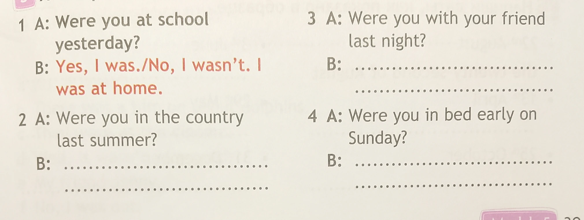 1 A: Were you at school yesterday? B: Yes, I was./No, I wasn't. I was at home. 2 A: Were you in the country last summer? B: ... 3 A: Were you with your friend last night? B: ... 4 A: Were you in bed early on Sunday? B: ...