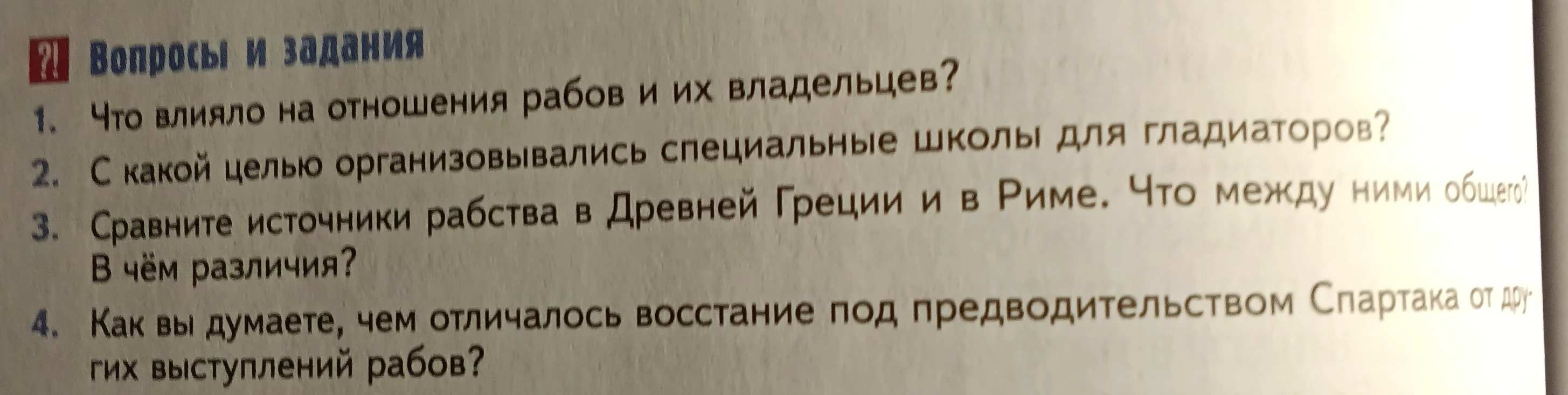 1. Что влияло на отношения рабов и их владельцев? 2. С какой целью организовывались специальные школы для гладиаторов? 3. Сравните источники рабства в Древней Греции и в Риме. 4. Чем отличалось восстание Спартака от других выступлений рабов?