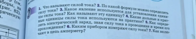 1. Что называют силой тока? 2. По какой формуле можно определить силу тока? 3. Какое явление используется для установления единицы силы тока? Как называют эту единицу? 4. Какие дольные и кратные единицы силы тока используются на практике? 5. Как определить электрический заряд, зная силу тока в проводнике и время его прохождения? 6. Каким прибором измеряют силу тока? 7. Как включают в цепь амперметр?