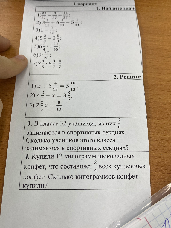 1. Найдите значение: 1) 24/37 - 8/37 + 11/37; 2) 3 7/11 + 6 3/11 - 5 5/11; 3) 1 - 7/15; 4) 5 3/8 - 2 5/8; 5) 6 3/4 * 1 11/45; 6) 9 : 27/28; 7) 3 1/5 * 6 3/7 : 4/7. 2. Решите уравнение: 1) x + 3 4/13 = 5 10/13; 2) 4 2/5 - x = 3 3/5; 3) 2 2/3x = 8/13. 3. В классе 32 учащихся, из них 5/8 занимаются в спортивных секциях. Сколько учеников этого класса занимаются в спортивных секциях? 4. Купили 12 килограмм шоколадных конфет, что составляет 3/4 всех купленных конфет. Сколько килограммов конфет купили?