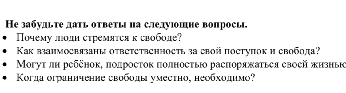 Не забудьте дать ответы на следующие вопросы: Почему люди стремятся к свободе? Как взаимосвязаны ответственность за свой поступок и свобода? Могут ли ребенок, подросток полностью распоряжаться своей жизнью? Когда ограничение свободы уместно, необходимо?