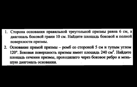 1. Сторона основания правильной треугольной призмы равна 6 см, а диагональ боковой грани 10 см. Найдите площадь боковой и полной поверхности призмы. 2. Основание прямой призмы - ромб со стороной 5 см и тупым углом 120 градусов. Боковая поверхность призмы имеет площадь 240 см2. Найдите площадь сечения призмы, проходящего через боковое ребро и меньшую диагональ основания.