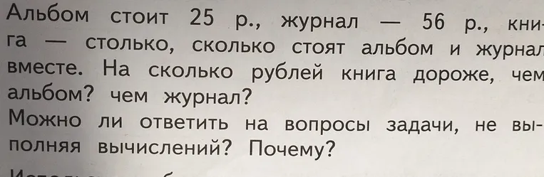 Альбом стоит 25 р., журнал — 56 р., книга — столько, сколько стоят альбом и журнал вместе. На сколько рублей книга дороже, чем альбом? чем журнал? Можно ли ответить на вопросы задачи, не выполняя вычислений? Почему?