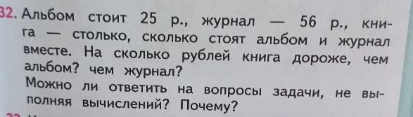 Альбом стоит 25 р., журнал — 56 р., книга — столько, сколько стоят альбом и журнал вместе. На сколько рублей книга дороже, чем альбом? чем журнал? Можно ли ответить на вопросы задачи, не выполняя вычислений? Почему?