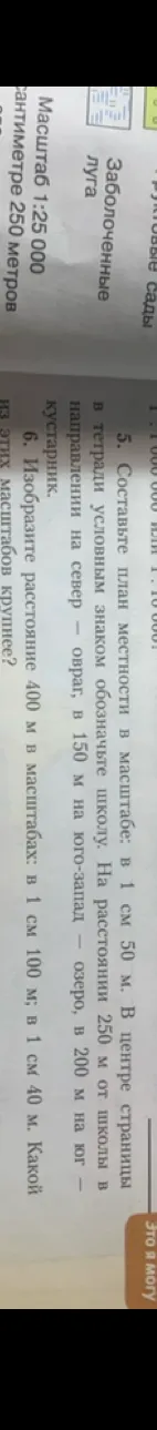 Составьте план местности в масштабе: в 1 см 50 м. Изобразите расстояние 400 м в масштабах: в 1 см 100 м; в 1 см 40 м. Какой из этих масштабов крупнее?