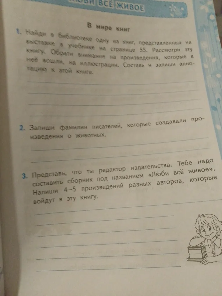 1. Найди в библиотеке одну из книг, представленных на выставке в учебнике на странице 55. Составь и запиши аннотацию к этой книге. 2. Запиши фамилии писателей, которые создавали произведения о животных. 3. Представь, что ты редактор издательства. Напиши 4-5 произведений разных авторов, которые войдут в сборник «Люби всё живое».