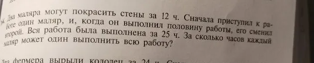 Два маляра могут покрасить стены за 12 ч. Сначала приступил к работе один маляр, и, когда он выполнил половину работы, его сменил второй. Вся работа была выполнена за 25 ч. За сколько часов каждый маляр может один выполнить всю работу?
