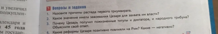 Назовите причины распада первого триумвирата. Какое значение имели завоевания Цезаря для захвата им власти? Почему Цезарь получил пожизненные титулы и диктатора, и народного трибуна? Какие реформы Цезаря позитивно повлияли на Рим? Какие — негативно?