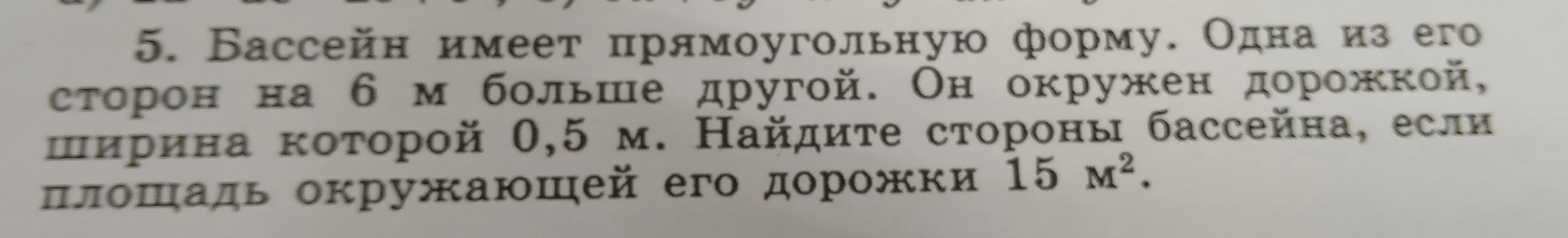 Бассейн имеет прямоугольную форму. Одна из его сторон на 6 м больше другой. Он окружен дорожкой, ширина которой 0,5 м. Найдите стороны бассейна, если площадь окружающей его дорожки 15 м².
