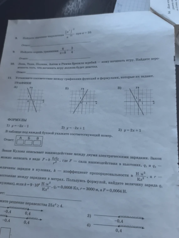 Найдите значение выражения (a^7)^2 / a^13 при a=10. Найдите корень уравнения 6/(x+8) = 3/4. Лена, Таня, Полина, Антон и Римма бросили жребий — кому начинать игру. Найдите вероятность того, что начинать игру должна будет девочка. Установите соответствие между графиками функций и формулами. Пользуясь формулой Кулона, найдите величину заряда q1. Укажите решение неравенства 25x^2 >= 4.