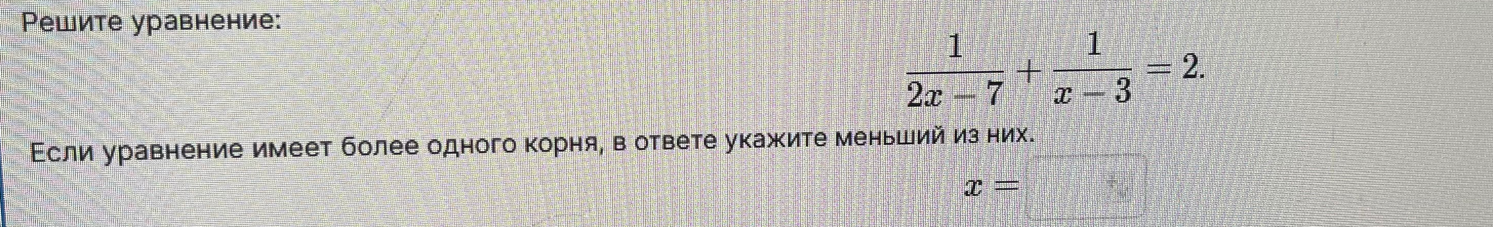Решите уравнение: 1/(2x-7) + 1/(x-3) = 2. Если уравнение имеет более одного корня, в ответе укажите меньший из них.