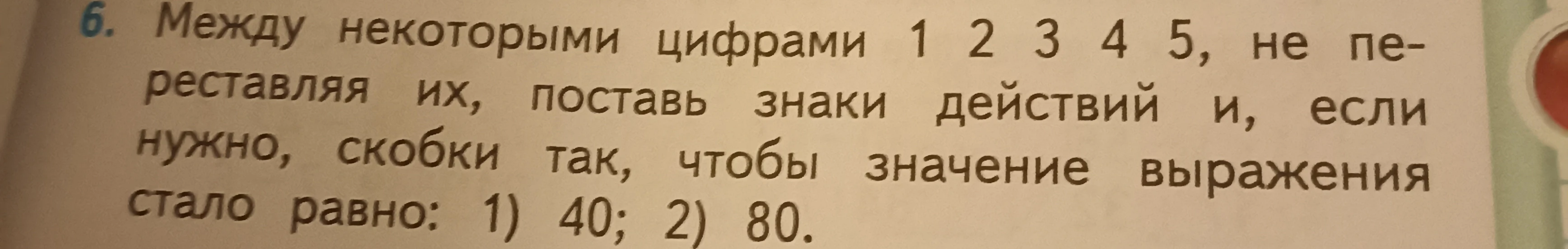 Между некоторыми цифрами 1 2 3 4 5, не переставляя их, поставь знаки действий и, если нужно, скобки так, чтобы значение выражения стало равно: 1) 40; 2) 80.
