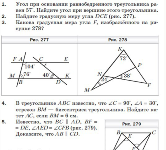 1. Угол при основании равнобедренного треугольника равен 57°. Найдите угол при вершине этого треугольника. 2. Найдите градусную меру угла DCE (рис. 277). 3. Какова градусная мера угла F, изображенного на рисунке 278? 4. В треугольнике ABC известно, что ∠C = 90°, ∠A = 30°, отрезок BM — биссектриса треугольника. Найдите катет AC, если BM = 6 см.