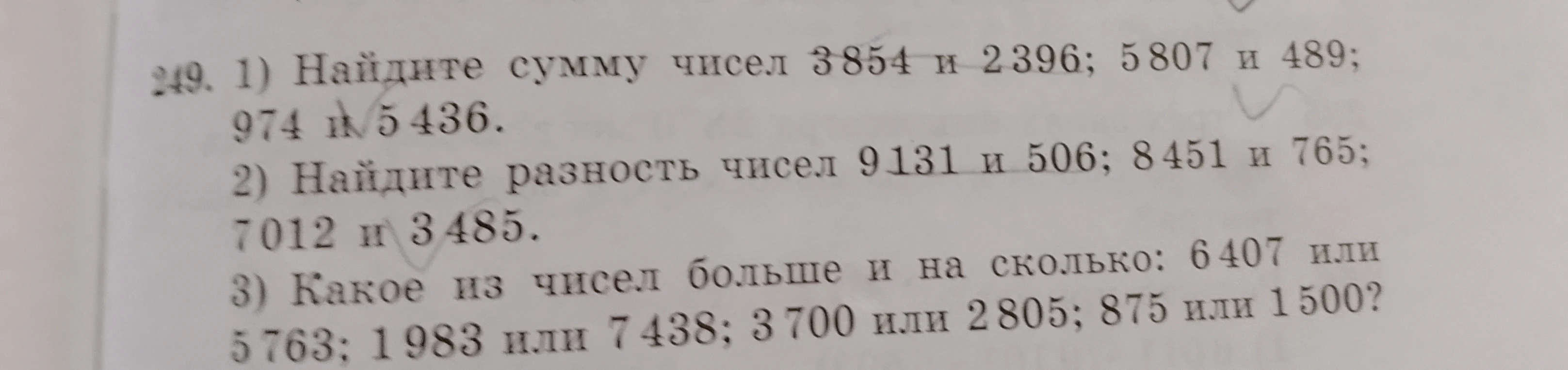 249. 1) Найдите сумму чисел 3854 и 2396; 5807 и 489; 974 и 5436. 2) Найдите разность чисел 9131 и 506; 8451 и 765; 7012 и 3485. 3) Какое из чисел больше и на сколько: 6407 или 5763; 1983 или 7438; 3700 или 2805; 875 или 1500?