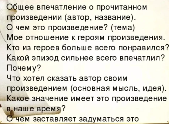 Общее впечатление о прочитанном произведении (автор, название). О чем это произведение? (тема) Мое отношение к героям произведения. Кто из героев больше всего понравился? Какой эпизод сильнее всего впечатлил? Почему? Что хотел сказать автор своим произведением (основная мысль, идея). Какое значение имеет это произведение в наше время? О чем заставляет задуматься это