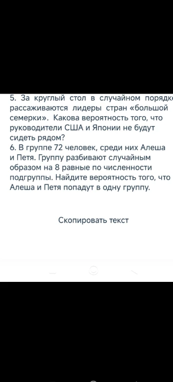 5. За круглый стол в случайном порядке рассаживаются лидеры стран «большой семерки». Какова вероятность того, что руководители США и Японии не будут сидеть рядом?
6. В группе 72 человек, среди них Алеша и Петя. Группу разбивают случайным образом на 8 равные по численности подгруппы. Найдите вероятность того, что Алеша и Петя попадут в одну группу.