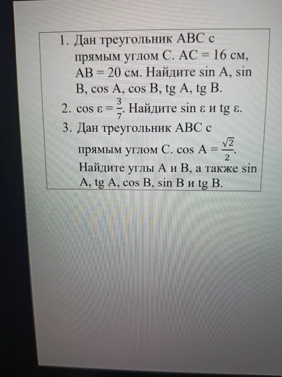 1. Дан треугольник ABC с прямым углом С. AC = 16 см, AB = 20 см. Найдите sin A, sin B, cos A, cos B, tg A, tg B. 2. cos ε = 3/7. Найдите sin ε и tg ε. 3. Дан треугольник ABC с прямым углом C. cos A = √2/2. Найдите углы A и B, а также sin A, tg A, cos B, sin B и tg B.