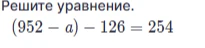 Решите уравнение (952 - a) - 126 = 254