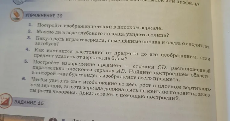 Упражнение 39. 1. Постройте изображение точки в плоском зеркале. 2. Можно ли в воде глубокого колодца увидеть солнце? 3. Какую роль играют зеркала, помещённые справа и слева от водителя автобуса? 4. Как изменится расстояние от предмета до его изображения, если предмет удалить от зеркала на 0,5 м? 5. Постройте изображение предмета — стрелки CD, расположенной параллельно плоскости зеркала AB. Найдите построением область, в которой глаз будет видеть изображение всего предмета. 6. Чтобы увидеть своё изображение во весь рост в плоском вертикальном зеркале, высота зеркала должна быть не меньше половины высоты роста человека. Докажите это с помощью построений.