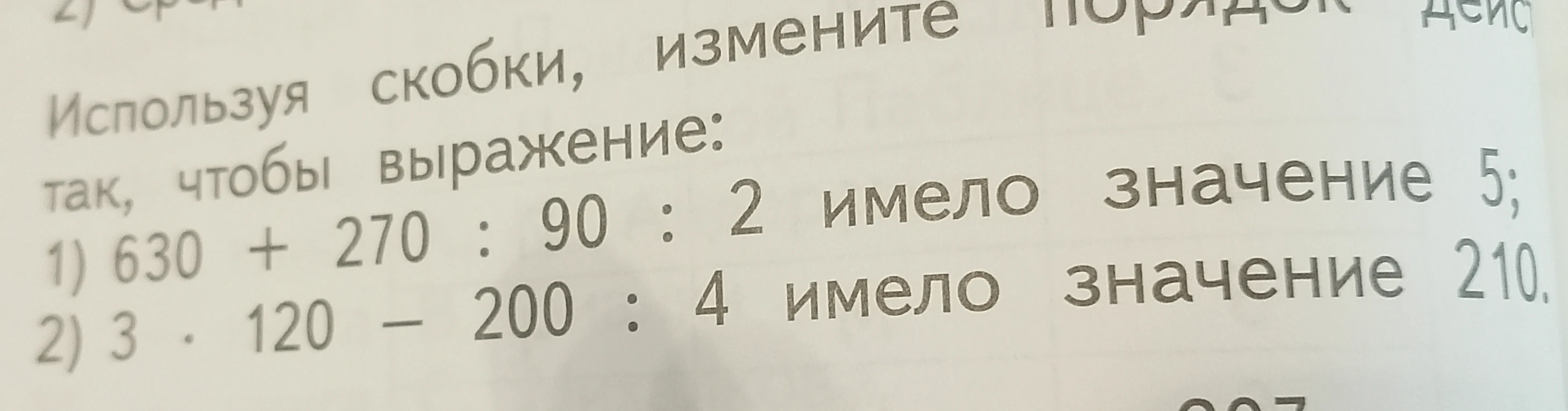 Используя скобки, измените порядок действий так, чтобы выражение: 1) 630 + 270 : 90 : 2 имело значение 5; 2) 3 * 120 - 200 : 4 имело значение 210.