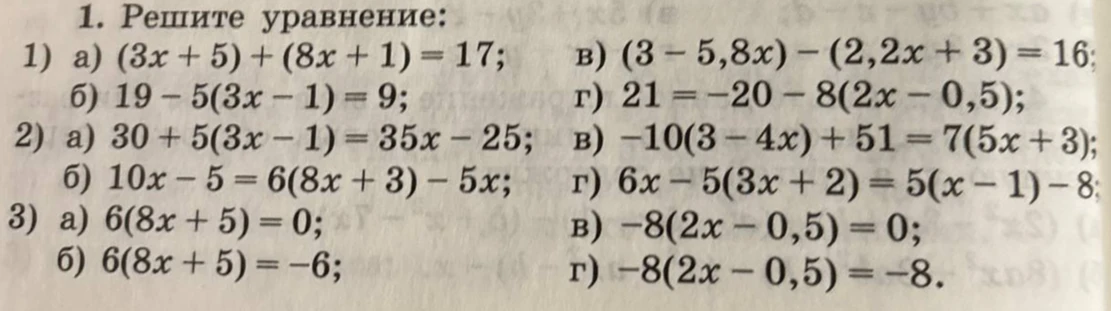 1. Решите уравнение:
1) а) (3x+5)+(8x+1)=17; б) 19-5(3x-1)=9; в) (3-5,8x)-(2,2x+3)=16; г) 21=-20-8(2x-0,5);
2) а) 30+5(3x-1)=35x-25; б) 10x-5=6(8x+3)-5x; в) -10(3-4x)+51=7(5x+3); г) 6x-5(3x+2)=5(x-1)-8;
3) а) 6(8x+5)=0; б) 6(8x+5)=-6; в) -8(2x-0,5)=0; г) -8(2x-0,5)=-8.