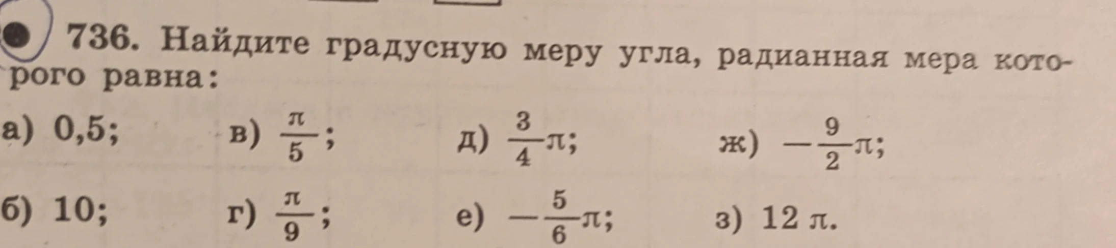 736. Найдите градусную меру угла, радианная мера которого равна: а) 0,5; б) 10; в) π/5; г) π/9; д) 3/4π; е) -5/6π; ж) -9/2π; з) 12π.
