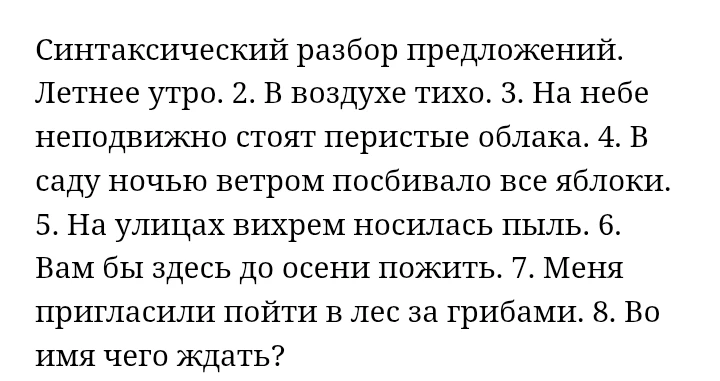 Синтаксический разбор предложений. 1. Летнее утро. 2. В воздухе тихо. 3. На небе неподвижно стоят перистые облака. 4. В саду ночью ветром посбивало все яблоки. 5. На улицах вихрем носилась пыль. 6. Вам бы здесь до осени пожить. 7. Меня пригласили пойти в лес за грибами. 8. Во имя чего ждать?