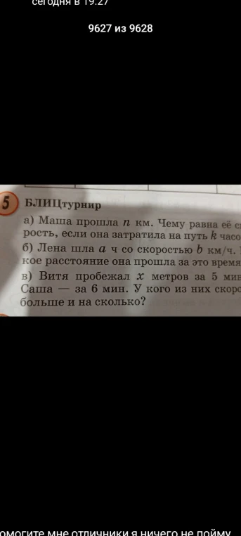 БЛИЦТУРНИР: а) Маша прошла n км. Чему равна её скорость, если она затратила на путь k часов? б) Лена шла a ч со скоростью b км/ч. Какое расстояние она прошла за это время? в) Витя пробежал x метров за 5 мин, а Саша — за 6 мин. У кого из них скорость больше и на сколько?