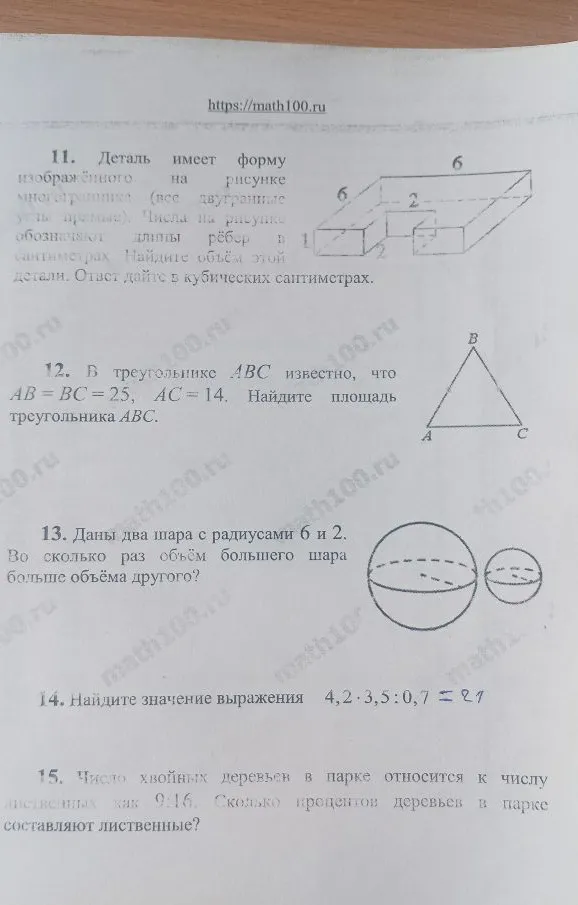11. Деталь имеет форму изображённого на рисунке многогранника... Найдите объём этой детали. 12. В треугольнике ABC известно, что AB=BC=25, AC=14. Найдите площадь треугольника ABC. 13. Даны два шара с радиусами 6 и 2. Во сколько раз объём большего шара больше объёма другого? 14. Найдите значение выражения 4,2 * 3,5 : 0,7. 15. Число хвойных деревьев в парке относится к числу лиственных как 9:16. Сколько процентов деревьев в парке составляют лиственные?