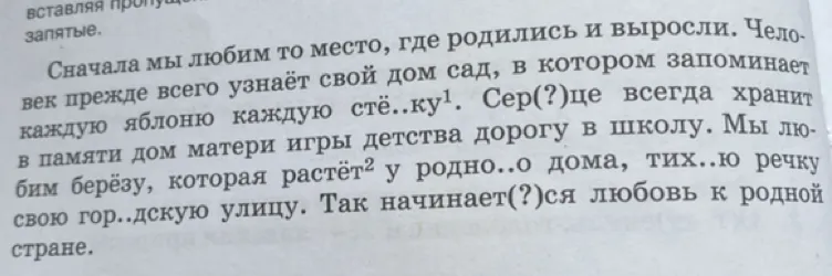 Сначала мы любим то место, где родились и выросли. Человек прежде всего узнаёт свой дом сад, в котором запоминает каждую яблоню каждую стёжку. Сер(?)це всегда хранит в памяти дом матери игры детства дорогу в школу. Мы любим берёзу, которая растёт у родно..о дома, тих..ю речку свою гор..дскую улицу. Так начинает(?)ся любовь к родной стране.