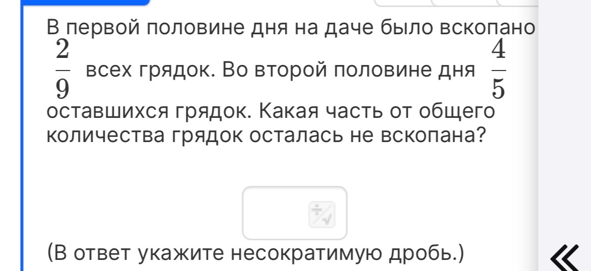 В первой половине дня на даче было вскопано 2/9 всех грядок. Во второй половине дня 4/5 оставшихся грядок. Какая часть от общего количества грядок осталась не вскопана?