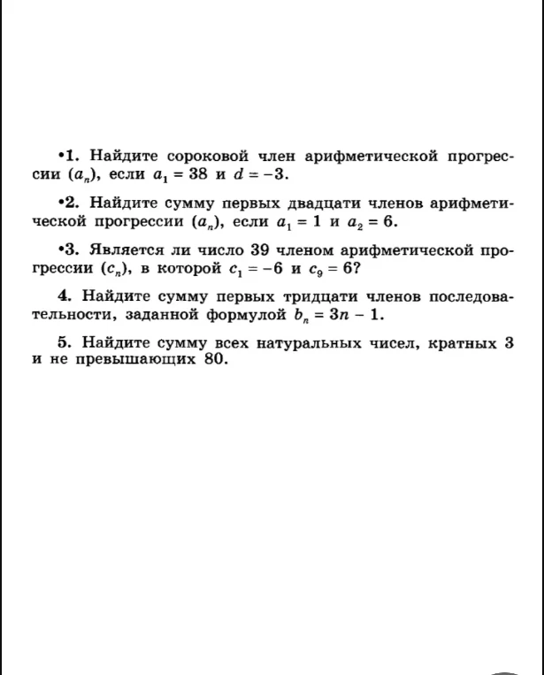1. Найдите сороковой член арифметической прогрессии (a_n), если a_1 = 38 и d = -3. 2. Найдите сумму первых двадцати членов арифметической прогрессии (a_n), если a_1 = 1 и a_2 = 6. 3. Является ли число 39 членом арифметической прогрессии (c_n), в которой c_1 = -6 и c_9 = 6? 4. Найдите сумму первых тридцати членов последовательности, заданной формулой b_n = 3n - 1. 5. Найдите сумму всех натуральных чисел, кратных 3 и не превышающих 80.