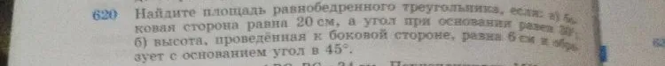 Найдите площадь равнобедренного треугольника, если: а) боковая сторона равна 20 см, а угол при основании равен 30°; б) высота, проведённая к боковой стороне, равна 6 см и образует с основанием угол в 45°.