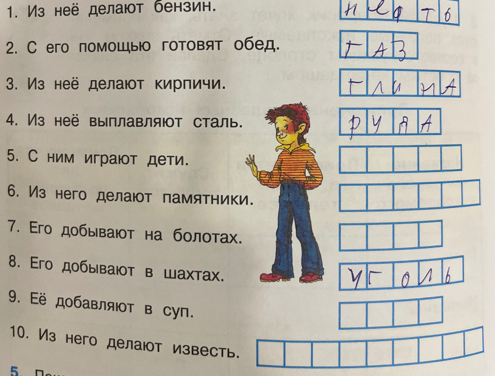 Отгадайте названия полезных ископаемых и материалов по их описанию: 1. Из неё делают бензин. 2. С его помощью готовят обед. 3. Из неё делают кирпичи. 4. Из неё выплавляют сталь. 5. С ним играют дети. 6. Из него делают памятники. 7. Его добывают на болотах. 8. Его добывают в шахтах. 9. Её добавляют в суп. 10. Из него делают известь.