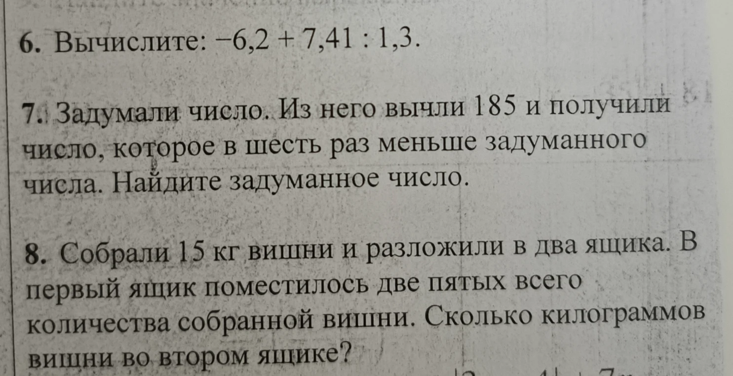 Вычислите: -6,2 + 7,41 : 1,3; Задумали число. Из него вычли 185 и получили число, которое в шесть раз меньше задуманного числа. Найдите задуманное число; Собрали 15 кг вишни и разложили в два ящика. В первый ящик поместилось две пятых всего количества собранной вишни. Сколько килограммов вишни во втором ящике?