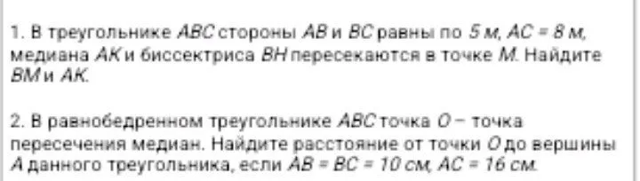 1. В треугольнике ABC стороны AB и BC равны по 5 м, AC = 8 м, медиана AK и биссектриса BH пересекаются в точке M. Найдите BM и AK. 2. В равнобедренном треугольнике ABC точка O - точка пересечения медиан. Найдите расстояние от точки O до вершины A данного треугольника, если AB = BC = 10 см, AC = 16 см.