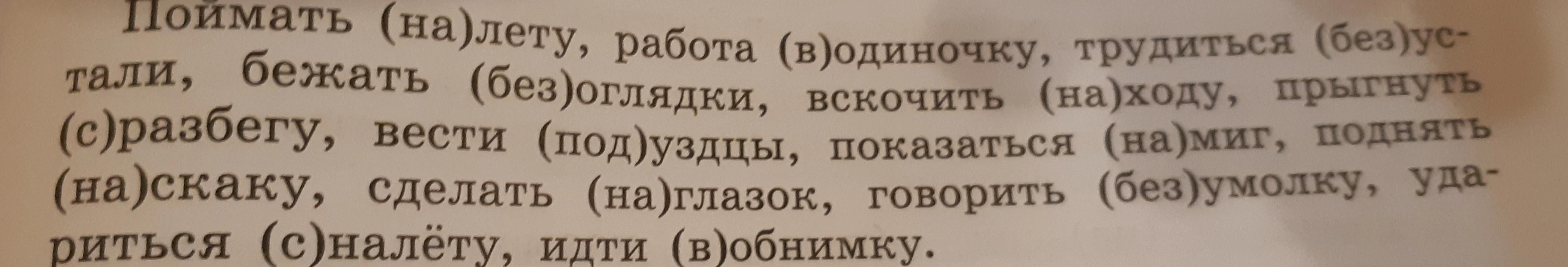Поймать (на)лету, работа (в)одиночку, трудиться (без)устали, бежать (без)оглядки, вскочить (на)ходу, прыгнуть (с)разбегу, вести (под)уздцы, показаться (на)миг, поднять (на)скаку, сделать (на)глазок, говорить (без)умолку, удариться (с)налёту, идти (в)обнимку.