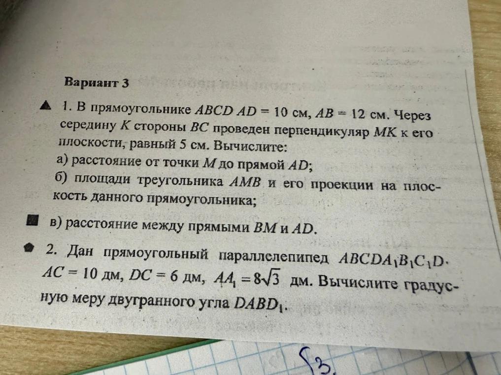 1. В прямоугольнике ABCD AD = 10 см, AB = 12 см. Через середину K стороны BC проведен перпендикуляр MK к его плоскости, равный 5 см. Вычислите: а) расстояние от точки M до прямой AD; б) площади треугольника AMB и его проекции на плоскость данного прямоугольника; в) расстояние между прямыми BM и AD. 2. Дан прямоугольный параллелепипед ABCDA1B1C1D1. AC = 10 дм, DC = 6 дм, AA1 = 8√3 дм. Вычислите градусную меру двугранного угла DABD1.