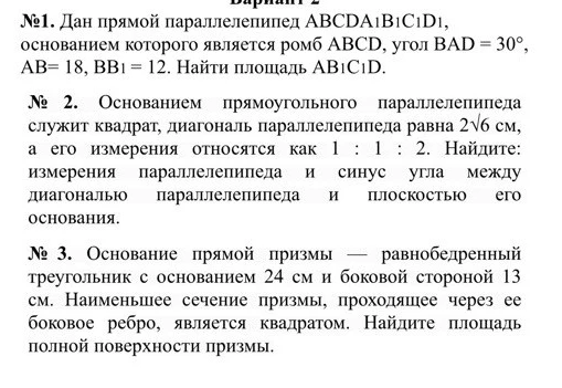 Вариант 2. №1. Дан прямой параллелепипед ABCDA1B1C1D1, основанием которого является ромб ABCD, угол BAD = 30°, AB= 18, BB1 = 12. Найти площадь AB1C1D. №2. Основанием прямоугольного параллелепипеда служит квадрат, диагональ параллелепипеда равна 2√6 см, а его измерения относятся как 1 : 1 : 2. Найдите: измерения параллелепипеда и синус угла между диагональю параллелепипеда и плоскостью его основания. №3. Основание прямой призмы — равнобедренный треугольник с основанием 24 см и боковой стороной 13 см. Наименьшее сечение призмы, проходящее через ее боковое ребро, является квадратом. Найдите площадь полной поверхности призмы.