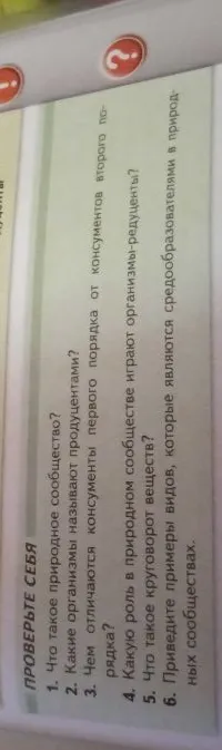 1. Что такое природное сообщество? 2. Какие организмы называют продуцентами? 3. Чем отличаются консументы первого порядка от консументов второго порядка? 4. Какую роль в природном сообществе играют организмы-редуценты? 5. Что такое круговорот веществ? 6. Приведите примеры видов, которые являются средообразователями в природных сообществах.