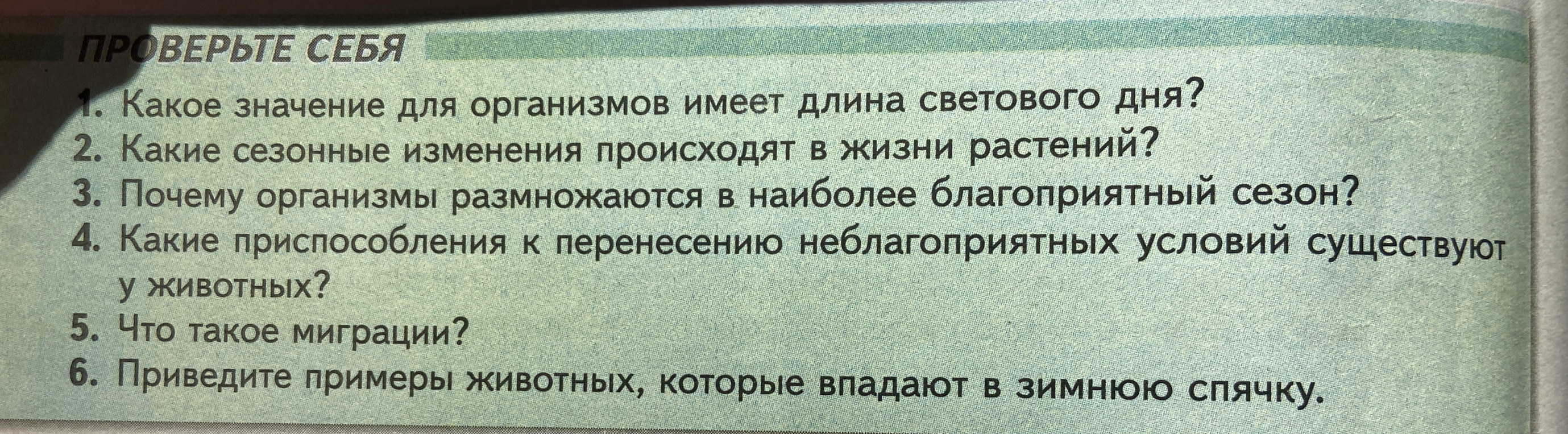 Ответьте на вопросы: Какое значение для организмов имеет длина светового дня? Какие сезонные изменения происходят в жизни растений? Почему организмы размножаются в наиболее благоприятный сезон? Какие приспособления к перенесению неблагоприятных условий существуют у животных? Что такое миграции? Приведите примеры животных, которые впадают в зимнюю спячку.