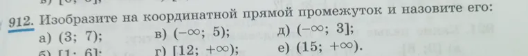 912. Изобразите на координатной прямой промежуток и назовите его: а) (3; 7); б) [1; 6]; в) (-∞; 5); г) [12; +∞); д) (-∞; 3]; е) (15; +∞).