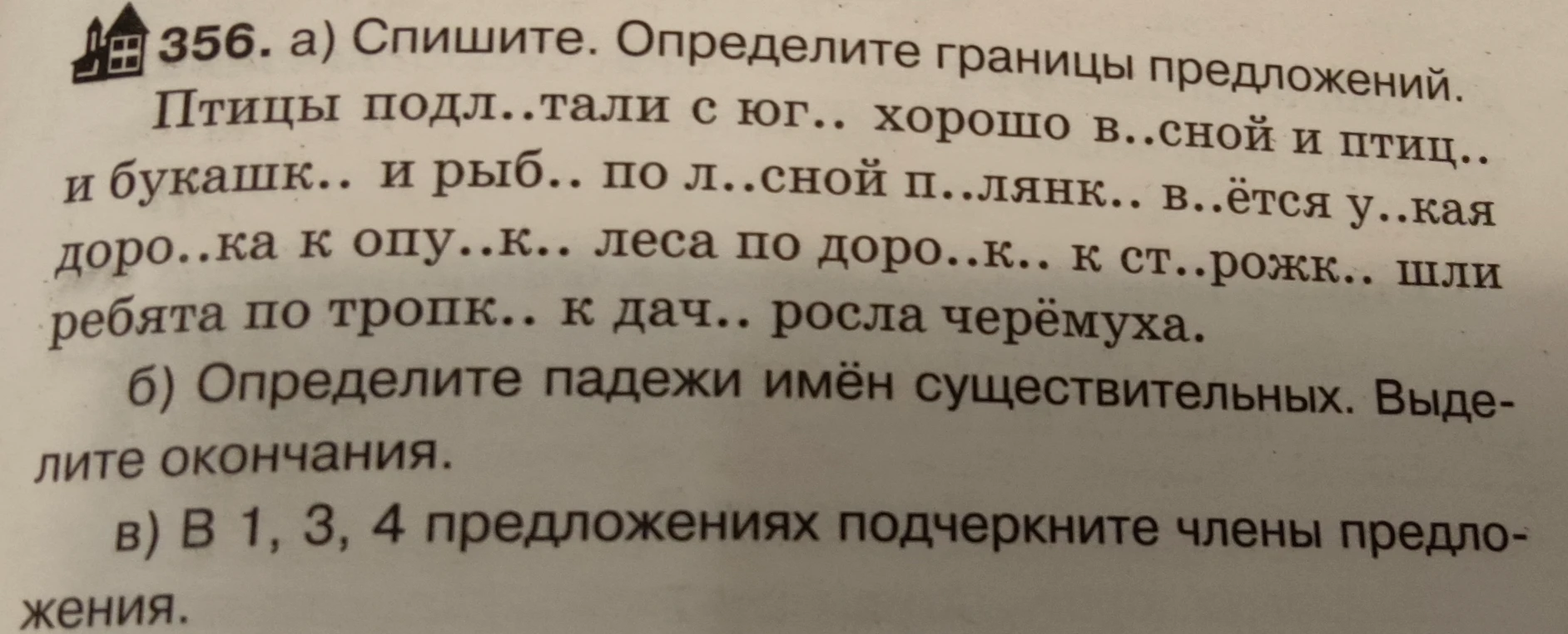 356. а) Спишите. Определите границы предложений. Птицы подл..тали с юг.. хорошо в..сной и птиц.. и букашк.. и рыб.. по л..сной п..лянк.. в..ётся у..кая доро..ка к опу..к.. леса по доро..к.. к ст..рожк.. шли ребята по тропк.. к дач.. росла черёмуха. б) Определите падежи имён существительных. Выделите окончания. в) В 1, 3, 4 предложениях подчеркните члены предложения.