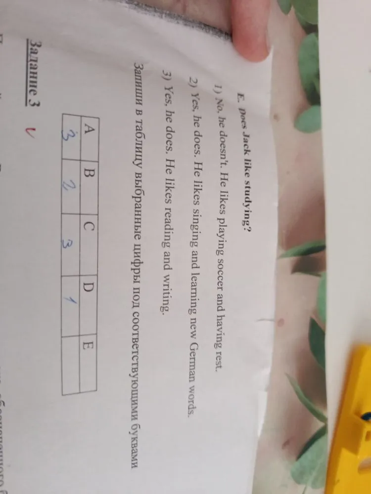 E. Does Jack like studying? 1) No, he doesn't. He likes playing soccer and having rest. 2) Yes, he does. He likes singing and learning new German words. 3) Yes, he does. He likes reading and writing. Запиши в таблицу выбранные цифры под соответствующими буквами