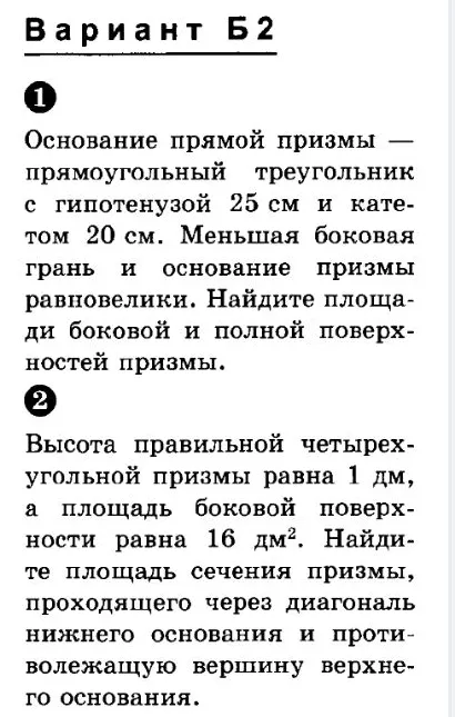 Вариант Б2. 1. Основание прямой призмы — прямоугольный треугольник с гипотенузой 25 см и катетом 20 см. Меньшая боковая грань и основание призмы равновелики. Найдите площади боковой и полной поверхностей призмы. 2. Высота правильной четырехугольной призмы равна 1 дм, а площадь боковой поверхности равна 16 дм². Найдите площадь сечения призмы, проходящего через диагональ нижнего основания и противолежащую вершину верхнего основания.