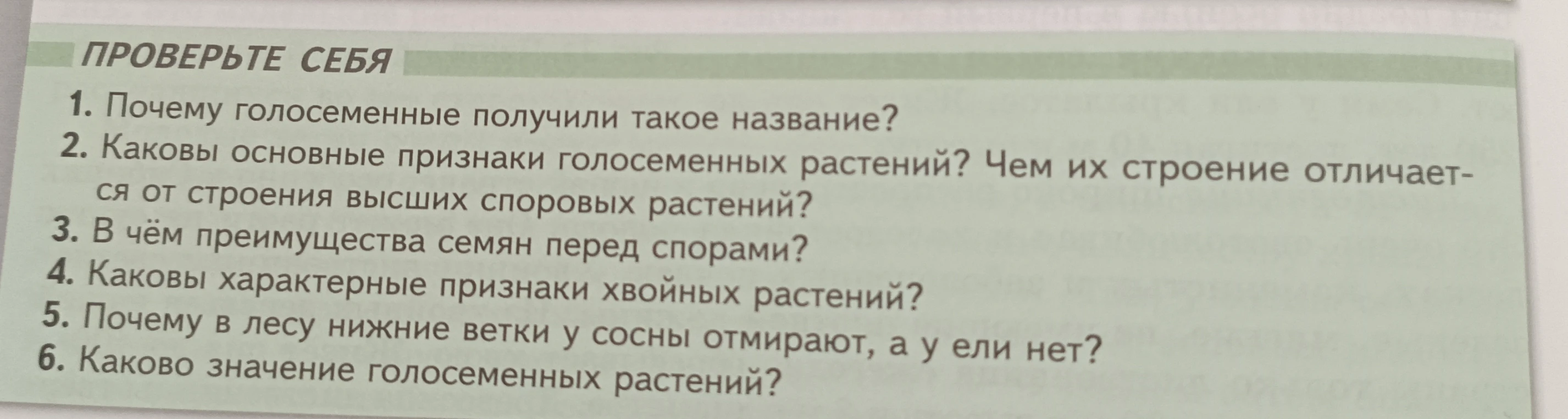 Ответьте на вопросы: 1. Почему голосеменные получили такое название? 2. Каковы основные признаки голосеменных растений? Чем их строение отличается от строения высших споровых растений? 3. В чём преимущества семян перед спорами? 4. Каковы характерные признаки хвойных растений? 5. Почему в лесу нижние ветки у сосны отмирают, а у ели нет? 6. Каково значение голосеменных растений?