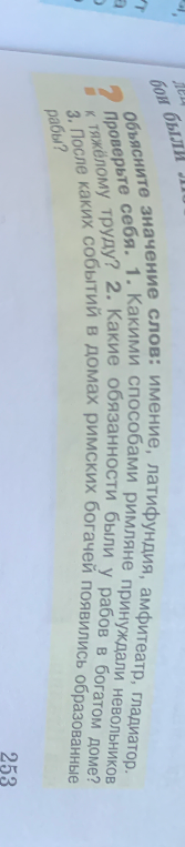 Объясните значение слов: имение, латифундия, амфитеатр, гладиатор. Проверьте себя. 1. Какими способами римляне принуждали невольников к тяжёлому труду? 2. Какие обязанности были у рабов в богатом доме? 3. После каких событий в домах римских богачей появились образованные рабы?