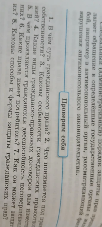 1. В чём суть гражданского права? 2. Что понимается под правом собственности? 3. Каковы особенности гражданских правоотношений? 4. Какие виды гражданско-правовых договоров вам известны? 5. В чём проявляется гражданская дееспособность несовершеннолетних? 6. Какие права имеет потребитель? 7. Как он может защитить их? 8. Каковы способы и формы защиты гражданских прав?