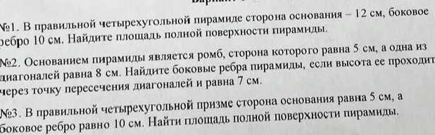 №1. В правильной четырехугольной пирамиде сторона основания — 12 см, боковое ребро 10 см. Найдите площадь полной поверхности пирамиды. №2. Основанием пирамиды является ромб, сторона которого равна 5 см, а одна из диагоналей равна 8 см. Найдите боковые ребра пирамиды, если высота ее проходит через точку пересечения диагоналей и равна 7 см. №3. В правильной четырехугольной призме сторона основания равна 5 см, а боковое ребро равно 10 см. Найти площадь полной поверхности пирамиды.