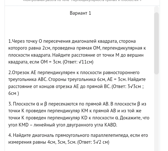 1.Через точку О пересечения диагоналей квадрата, сторона которого равна 2см, проведена прямая ОМ, перпендикулярная к плоскости квадрата. Найдите расстояние от точки М до вершин квадрата, если ОМ = 3см. (Ответ: √11см)